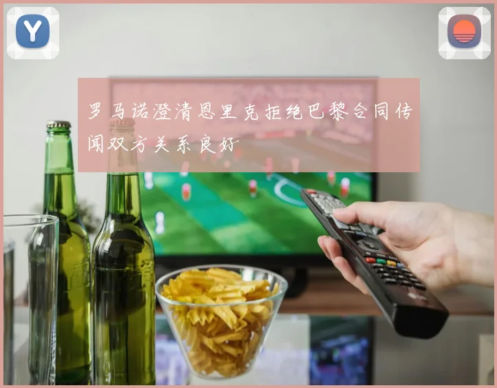 罗马诺澄清恩里克拒绝巴黎合同传闻双方关系良好