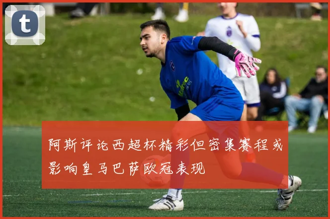 阿斯评论西超杯精彩但密集赛程或影响皇马巴萨欧冠表现