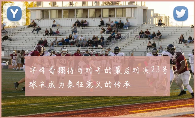 字母哥期待与对手的最后对决23号球衣成为象征意义的传承