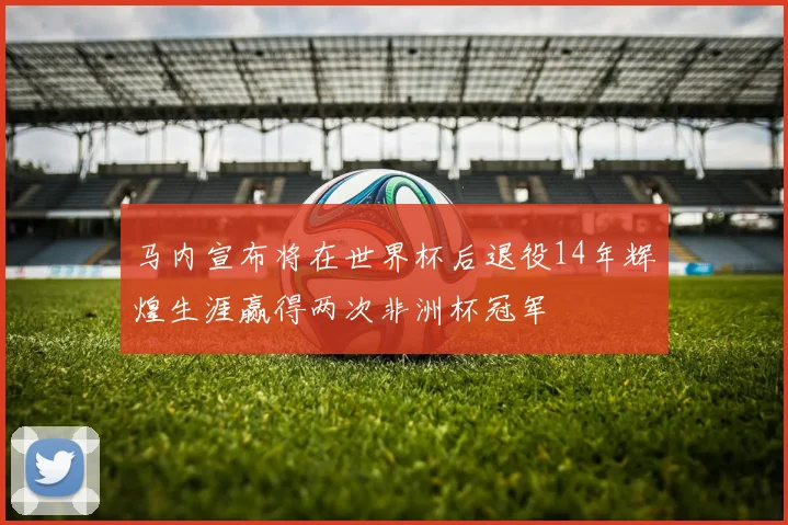 马内宣布将在世界杯后退役14年辉煌生涯赢得两次非洲杯冠军