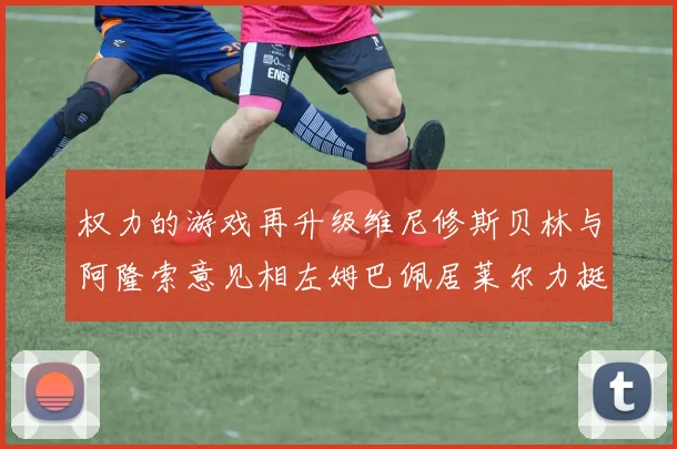 权力的游戏再升级维尼修斯贝林与阿隆索意见相左姆巴佩居莱尔力挺新势力