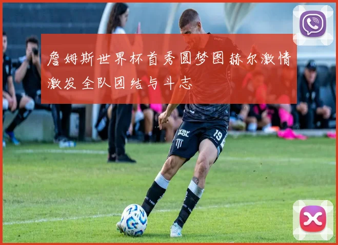 詹姆斯世界杯首秀圆梦图赫尔激情激发全队团结与斗志