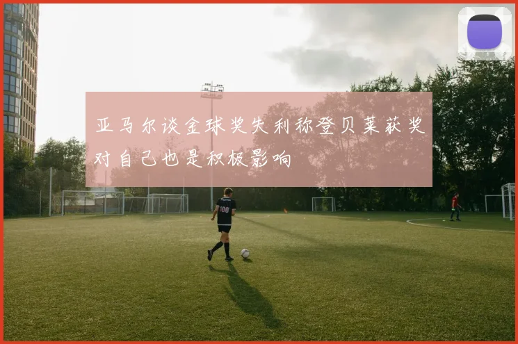 亚马尔谈金球奖失利称登贝莱获奖对自己也是积极影响
