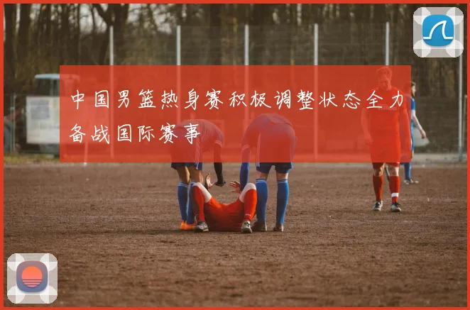 中国男篮热身赛积极调整状态全力备战国际赛事